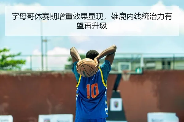 字母哥休赛期增重效果显现，雄鹿内线统治力有望再升级
