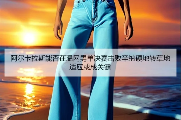 阿尔卡拉斯能否在温网男单决赛击败辛纳硬地转草地适应或成关键